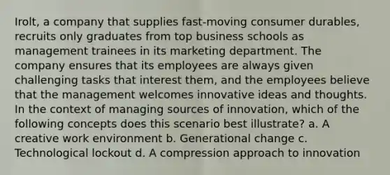 Irolt, a company that supplies fast-moving consumer durables, recruits only graduates from top business schools as management trainees in its marketing department. The company ensures that its employees are always given challenging tasks that interest them, and the employees believe that the management welcomes innovative ideas and thoughts. In the context of managing sources of innovation, which of the following concepts does this scenario best illustrate? a. A creative work environment b. Generational change c. Technological lockout d. A compression approach to innovation