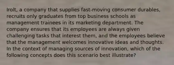 Irolt, a company that supplies fast-moving consumer durables, recruits only graduates from top business schools as management trainees in its marketing department. The company ensures that its employees are always given challenging tasks that interest them, and the employees believe that the management welcomes innovative ideas and thoughts. In the context of managing sources of innovation, which of the following concepts does this scenario best illustrate?