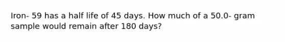 Iron- 59 has a half life of 45 days. How much of a 50.0- gram sample would remain after 180 days?