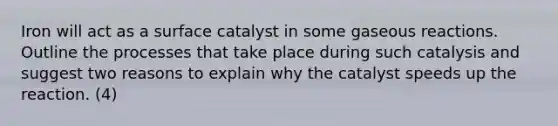 Iron will act as a surface catalyst in some gaseous reactions. Outline the processes that take place during such catalysis and suggest two reasons to explain why the catalyst speeds up the reaction. (4)