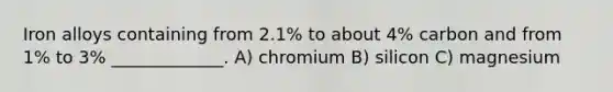 Iron alloys containing from 2.1% to about 4% carbon and from 1% to 3% _____________. A) chromium B) silicon C) magnesium