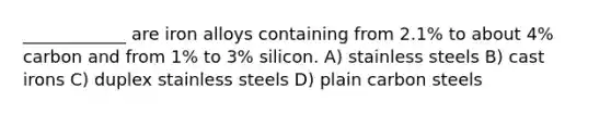 ____________ are iron alloys containing from 2.1% to about 4% carbon and from 1% to 3% silicon. A) stainless steels B) cast irons C) duplex stainless steels D) plain carbon steels