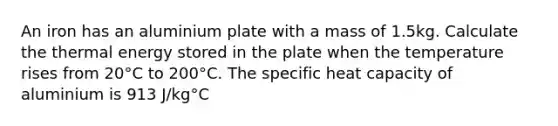 An iron has an aluminium plate with a mass of 1.5kg. Calculate the thermal energy stored in the plate when the temperature rises from 20°C to 200°C. The specific heat capacity of aluminium is 913 J/kg°C