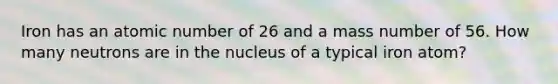 Iron has an atomic number of 26 and a mass number of 56. How many neutrons are in the nucleus of a typical iron atom?