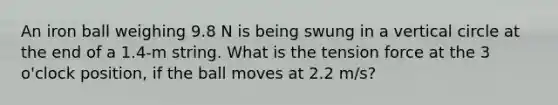 An iron ball weighing 9.8 N is being swung in a vertical circle at the end of a 1.4-m string. What is the tension force at the 3 o'clock position, if the ball moves at 2.2 m/s?