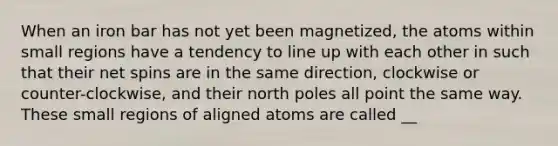 When an iron bar has not yet been magnetized, the atoms within small regions have a tendency to line up with each other in such that their net spins are in the same direction, clockwise or counter-clockwise, and their north poles all point the same way. These small regions of aligned atoms are called __