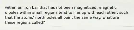 within an iron bar that has not been magnetized, magnetic dipoles within small regions tend to line up with each other, such that the atoms' north poles all point the same way. what are these regions called?