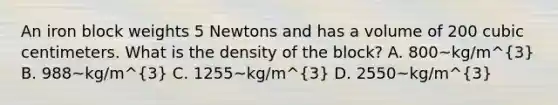 An iron block weights 5 Newtons and has a volume of 200 cubic centimeters. What is the density of the block? A. 800~kg/m^3 B. 988~kg/m^3 C. 1255~kg/m^3 D. 2550~kg/m^3