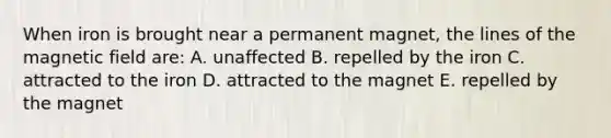 When iron is brought near a permanent magnet, the lines of the magnetic field are: A. unaffected B. repelled by the iron C. attracted to the iron D. attracted to the magnet E. repelled by the magnet