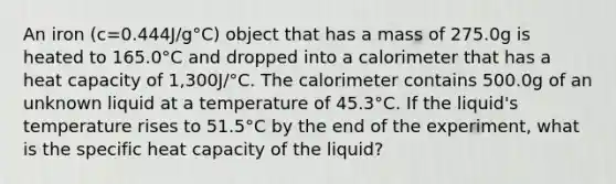 An iron (c=0.444J/g°C) object that has a mass of 275.0g is heated to 165.0°C and dropped into a calorimeter that has a heat capacity of 1,300J/°C. The calorimeter contains 500.0g of an unknown liquid at a temperature of 45.3°C. If the liquid's temperature rises to 51.5°C by the end of the experiment, what is the specific heat capacity of the liquid?