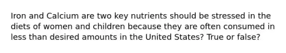 Iron and Calcium are two key nutrients should be stressed in the diets of women and children because they are often consumed in less than desired amounts in the United States? True or false?