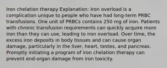 Iron chelation therapy Explanation: Iron overload is a complication unique to people who have had long-term PRBC transfusions. One unit of PRBCs contains 250 mg of iron. Patients with chronic transfusion requirements can quickly acquire more iron than they can use, leading to iron overload. Over time, the excess iron deposits in body tissues and can cause organ damage, particularly in the liver, heart, testes, and pancreas. Promptly initiating a program of iron chelation therapy can prevent end-organ damage from iron toxicity.