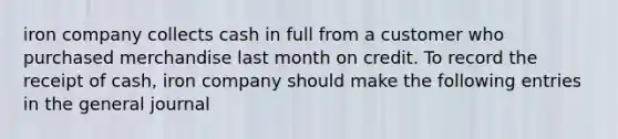 iron company collects cash in full from a customer who purchased merchandise last month on credit. To record the receipt of cash, iron company should make the following entries in the general journal