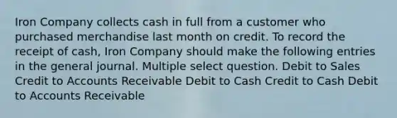 Iron Company collects cash in full from a customer who purchased merchandise last month on credit. To record the receipt of cash, Iron Company should make the following entries in the general journal. Multiple select question. Debit to Sales Credit to Accounts Receivable Debit to Cash Credit to Cash Debit to Accounts Receivable