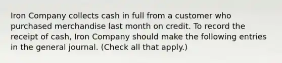 Iron Company collects cash in full from a customer who purchased merchandise last month on credit. To record the receipt of cash, Iron Company should make the following entries in the general journal. (Check all that apply.)