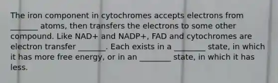 The iron component in cytochromes accepts electrons from _______ atoms, then transfers the electrons to some other compound. Like NAD+ and NADP+, FAD and cytochromes are <a href='https://www.questionai.com/knowledge/kzP6QOcY63-electron-transfer' class='anchor-knowledge'>electron transfer</a> _______. Each exists in a ________ state, in which it has more free energy, or in an ________ state, in which it has less.