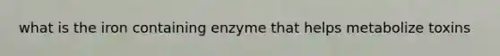 what is the iron containing enzyme that helps metabolize toxins