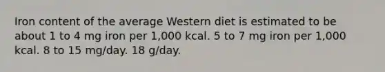 Iron content of the average Western diet is estimated to be about 1 to 4 mg iron per 1,000 kcal. 5 to 7 mg iron per 1,000 kcal. 8 to 15 mg/day. 18 g/day.