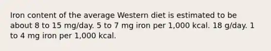 Iron content of the average Western diet is estimated to be about 8 to 15 mg/day. 5 to 7 mg iron per 1,000 kcal. 18 g/day. 1 to 4 mg iron per 1,000 kcal.