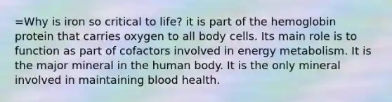 =Why is iron so critical to life? it is part of the hemoglobin protein that carries oxygen to all body cells. Its main role is to function as part of cofactors involved in energy metabolism. It is the major mineral in the human body. It is the only mineral involved in maintaining blood health.