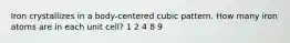 Iron crystallizes in a body-centered cubic pattern. How many iron atoms are in each unit cell? 1 2 4 8 9