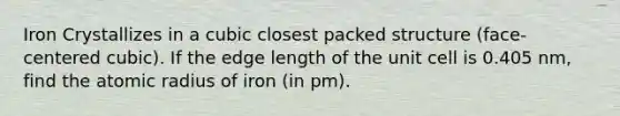 Iron Crystallizes in a cubic closest packed structure (face-centered cubic). If the edge length of the unit cell is 0.405 nm, find the atomic radius of iron (in pm).