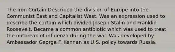 The Iron Curtain Described the division of Europe into the Communist East and Capitalist West. Was an expression used to describe the curtain which divided Joseph Stalin and Franklin Roosevelt. Became a common antibiotic which was used to treat the outbreak of influenza during the war. Was developed by Ambassador George F. Kennan as U.S. policy towards Russia.