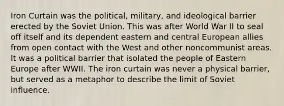 Iron Curtain was the political, military, and ideological barrier erected by the Soviet Union. This was after World War II to seal off itself and its dependent eastern and central European allies from open contact with the West and other noncommunist areas. It was a political barrier that isolated the people of Eastern Europe after WWII. The iron curtain was never a physical barrier, but served as a metaphor to describe the limit of Soviet influence.