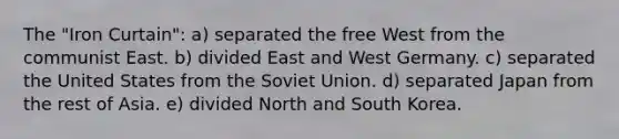 The "Iron Curtain": a) separated the free West from the communist East. b) divided East and West Germany. c) separated the United States from the Soviet Union. d) separated Japan from the rest of Asia. e) divided North and South Korea.