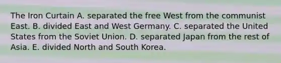 The Iron Curtain A. separated the free West from the communist East. B. divided East and West Germany. C. separated the United States from the Soviet Union. D. separated Japan from the rest of Asia. E. divided North and South Korea.