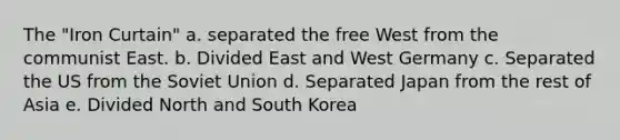 The "Iron Curtain" a. separated the free West from the communist East. b. Divided East and West Germany c. Separated the US from the Soviet Union d. Separated Japan from the rest of Asia e. Divided North and South Korea