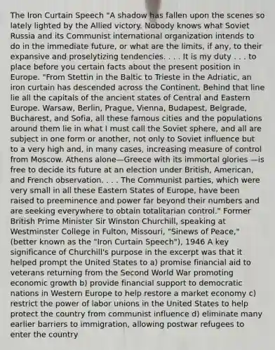 The Iron Curtain Speech "A shadow has fallen upon the scenes so lately lighted by the Allied victory. Nobody knows what Soviet Russia and its Communist international organization intends to do in the immediate future, or what are the limits, if any, to their expansive and proselytizing tendencies. . . . It is my duty . . . to place before you certain facts about the present position in Europe. "From Stettin in the Baltic to Trieste in the Adriatic, an iron curtain has descended across the Continent. Behind that line lie all the capitals of the ancient states of Central and Eastern Europe. Warsaw, Berlin, Prague, Vienna, Budapest, Belgrade, Bucharest, and Sofia, all these famous cities and the populations around them lie in what I must call the Soviet sphere, and all are subject in one form or another, not only to Soviet influence but to a very high and, in many cases, increasing measure of control from Moscow. Athens alone—Greece with its immortal glories —is free to decide its future at an election under British, American, and French observation. . . . The Communist parties, which were very small in all these Eastern States of Europe, have been raised to preeminence and power far beyond their numbers and are seeking everywhere to obtain totalitarian control." Former British Prime Minister Sir Winston Churchill, speaking at Westminster College in Fulton, Missouri, "Sinews of Peace," (better known as the "Iron Curtain Speech"), 1946 A key significance of Churchill's purpose in the excerpt was that it helped prompt the United States to a) promise financial aid to veterans returning from the Second World War promoting economic growth b) provide financial support to democratic nations in Western Europe to help restore a market economy c) restrict the power of labor unions in the United States to help protect the country from communist influence d) eliminate many earlier barriers to immigration, allowing postwar refugees to enter the country