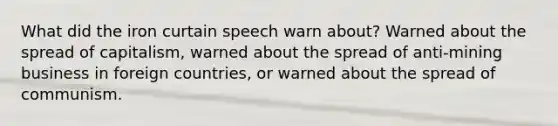 What did the iron curtain speech warn about? Warned about the spread of capitalism, warned about the spread of anti-mining business in foreign countries, or warned about the spread of communism.