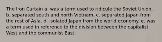 The Iron Curtain a. was a term used to ridicule the Soviet Union. . b. separated south and north Vietnam. c. separated Japan from the rest of Asia. d. isolated Japan from the world economy. e. was a term used in reference to the division between the capitalist West and the communist East.