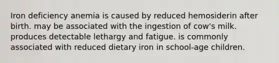 Iron deficiency anemia is caused by reduced hemosiderin after birth. may be associated with the ingestion of cow's milk. produces detectable lethargy and fatigue. is commonly associated with reduced dietary iron in school-age children.