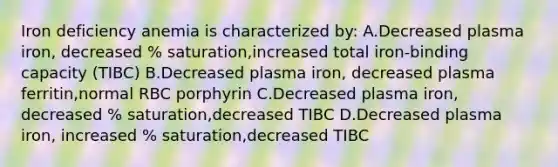 Iron deficiency anemia is characterized by: A.Decreased plasma iron, decreased % saturation,increased total iron-binding capacity (TIBC) B.Decreased plasma iron, decreased plasma ferritin,normal RBC porphyrin C.Decreased plasma iron, decreased % saturation,decreased TIBC D.Decreased plasma iron, increased % saturation,decreased TIBC