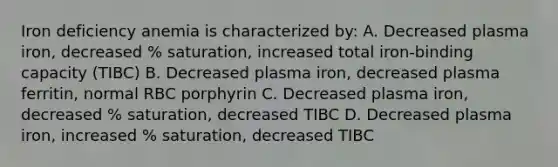 Iron deficiency anemia is characterized by: A. Decreased plasma iron, decreased % saturation, increased total iron-binding capacity (TIBC) B. Decreased plasma iron, decreased plasma ferritin, normal RBC porphyrin C. Decreased plasma iron, decreased % saturation, decreased TIBC D. Decreased plasma iron, increased % saturation, decreased TIBC