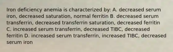 Iron deficiency anemia is characterized by: A. decreased serum iron, decreased saturation, normal ferritin B. decreased serum transferrin, decreased transferrin saturation, decreased ferritin C. increased serum transferrin, decreased TIBC, decreased ferritin D. increased serum transferrin, increased TIBC, decreased serum iron