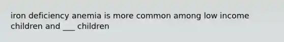 iron deficiency anemia is more common among low income children and ___ children
