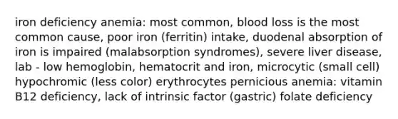 iron deficiency anemia: most common, blood loss is the most common cause, poor iron (ferritin) intake, duodenal absorption of iron is impaired (malabsorption syndromes), severe liver disease, lab - low hemoglobin, hematocrit and iron, microcytic (small cell) hypochromic (less color) erythrocytes pernicious anemia: vitamin B12 deficiency, lack of intrinsic factor (gastric) folate deficiency