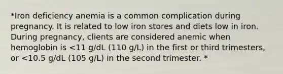 *Iron deficiency anemia is a common complication during pregnancy. It is related to low iron stores and diets low in iron. During pregnancy, clients are considered anemic when hemoglobin is <11 g/dL (110 g/L) in the first or third trimesters, or <10.5 g/dL (105 g/L) in the second trimester. *