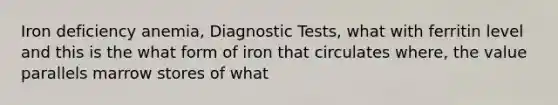 Iron deficiency anemia, Diagnostic Tests, what with ferritin level and this is the what form of iron that circulates where, the value parallels marrow stores of what