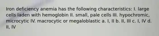 Iron deficiency anemia has the following characteristics: I. large cells laden with hemoglobin II. small, pale cells III. hypochromic, microcytic IV. macrocytic or megaloblastic a. I, II b. II, III c. I, IV d. II, IV