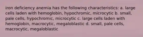 iron deficiency anemia has the following characteristics: a. large cells laden with hemoglobin, hypochromic, microcytic b. small, pale cells, hypochromic, microcytic c. large cells laden with hemoglobin, macrocytic, megaloblastic d. small, pale cells, macrocytic, megaloblastic