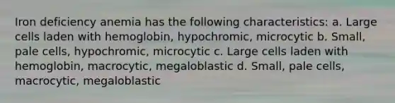 Iron deficiency anemia has the following characteristics: a. Large cells laden with hemoglobin, hypochromic, microcytic b. Small, pale cells, hypochromic, microcytic c. Large cells laden with hemoglobin, macrocytic, megaloblastic d. Small, pale cells, macrocytic, megaloblastic