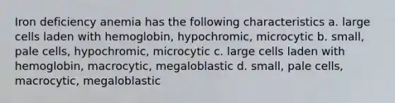 Iron deficiency anemia has the following characteristics a. large cells laden with hemoglobin, hypochromic, microcytic b. small, pale cells, hypochromic, microcytic c. large cells laden with hemoglobin, macrocytic, megaloblastic d. small, pale cells, macrocytic, megaloblastic