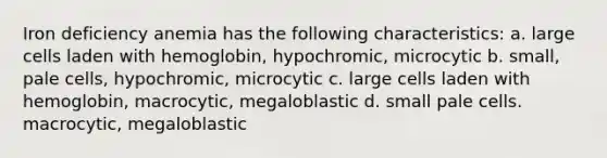 Iron deficiency anemia has the following characteristics: a. large cells laden with hemoglobin, hypochromic, microcytic b. small, pale cells, hypochromic, microcytic c. large cells laden with hemoglobin, macrocytic, megaloblastic d. small pale cells. macrocytic, megaloblastic