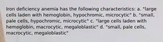 Iron deficiency anemia has the following characteristics: a. "large cells laden with hemoglobin, hypochromic, microcytic" b. "small, pale cells, hypochromic, microcytic" c. "large cells laden with hemoglobin, macrocytic, megaloblastic" d. "small, pale cells, macrocytic, megaloblastic"