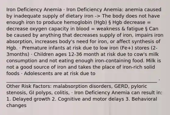 Iron Deficiency Anemia · Iron Deficiency Anemia: anemia caused by inadequate supply of dietary iron -> The body does not have enough iron to produce hemoglobin (Hgb) § Hgb decrease = decrease oxygen capacity in blood = weakness & fatigue § Can be caused by anything that decreases supply of iron, impairs iron absorption, increases body's need for iron, or affect synthesis of Hgb. · Premature infants at risk due to low iron (Fe+) stores (2-3months) · Children ages 12-36 month at risk due to cow's milk consumption and not eating enough iron-containing food. Milk is not a good source of iron and takes the place of iron-rich solid foods · Adolescents are at risk due to _______________________________________________________________ · Other Risk Factors: malabsorption disorders, GERD, pyloric stenosis, GI polyps, colitis, · Iron Deficiency Anemia can result in: 1. Delayed growth 2. Cognitive and motor delays 3. Behavioral changes