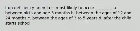 Iron deficiency anemia is most likely to occur ________. a. between birth and age 3 months b. between the ages of 12 and 24 months c. between the ages of 3 to 5 years d. after the child starts school